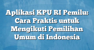 Aplikasi KPU RI Pemilu: Cara Praktis untuk Mengikuti Pemilihan Umum di Indonesia