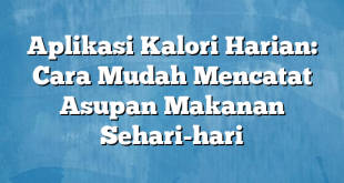 Aplikasi Kalori Harian: Cara Mudah Mencatat Asupan Makanan Sehari-hari