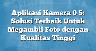 Aplikasi Kamera 0 5: Solusi Terbaik Untuk Megambil Foto dengan Kualitas Tinggi