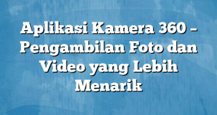 Aplikasi Kamera 360 – Pengambilan Foto dan Video yang Lebih Menarik