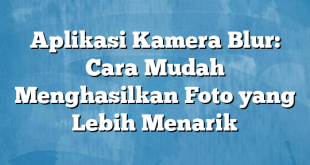 Aplikasi Kamera Blur: Cara Mudah Menghasilkan Foto yang Lebih Menarik