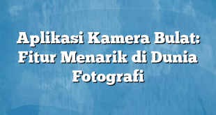 Aplikasi Kamera Bulat: Fitur Menarik di Dunia Fotografi