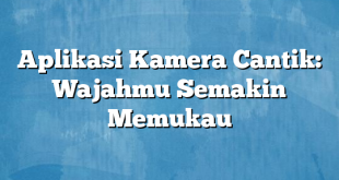 Aplikasi Kamera Cantik: Wajahmu Semakin Memukau