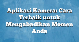 Aplikasi Kamera: Cara Terbaik untuk Mengabadikan Momen Anda