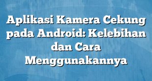 Aplikasi Kamera Cekung pada Android: Kelebihan dan Cara Menggunakannya