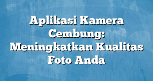 Aplikasi Kamera Cembung: Meningkatkan Kualitas Foto Anda