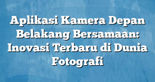 Aplikasi Kamera Depan Belakang Bersamaan: Inovasi Terbaru di Dunia Fotografi