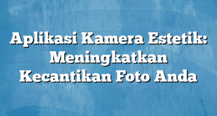 Aplikasi Kamera Estetik: Meningkatkan Kecantikan Foto Anda