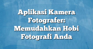 Aplikasi Kamera Fotografer: Memudahkan Hobi Fotografi Anda