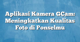 Aplikasi Kamera GCam: Meningkatkan Kualitas Foto di Ponselmu