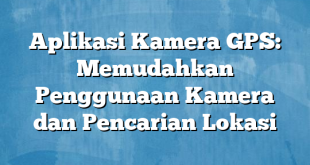 Aplikasi Kamera GPS: Memudahkan Penggunaan Kamera dan Pencarian Lokasi