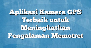 Aplikasi Kamera GPS Terbaik untuk Meningkatkan Pengalaman Memotret