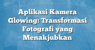 Aplikasi Kamera Glowing: Transformasi Fotografi yang Menakjubkan