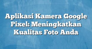 Aplikasi Kamera Google Pixel: Meningkatkan Kualitas Foto Anda