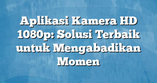 Aplikasi Kamera HD 1080p: Solusi Terbaik untuk Mengabadikan Momen