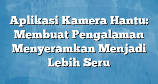 Aplikasi Kamera Hantu: Membuat Pengalaman Menyeramkan Menjadi Lebih Seru