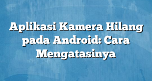 Aplikasi Kamera Hilang pada Android: Cara Mengatasinya