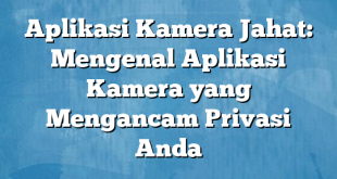 Aplikasi Kamera Jahat: Mengenal Aplikasi Kamera yang Mengancam Privasi Anda