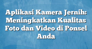 Aplikasi Kamera Jernih: Meningkatkan Kualitas Foto dan Video di Ponsel Anda