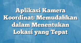 Aplikasi Kamera Koordinat: Memudahkan dalam Menentukan Lokasi yang Tepat