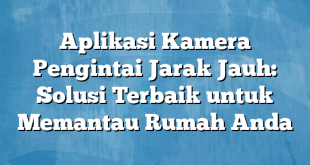 Aplikasi Kamera Pengintai Jarak Jauh: Solusi Terbaik untuk Memantau Rumah Anda