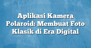 Aplikasi Kamera Polaroid: Membuat Foto Klasik di Era Digital