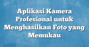 Aplikasi Kamera Profesional untuk Menghasilkan Foto yang Memukau