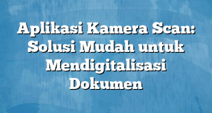 Aplikasi Kamera Scan: Solusi Mudah untuk Mendigitalisasi Dokumen