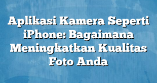 Aplikasi Kamera Seperti iPhone: Bagaimana Meningkatkan Kualitas Foto Anda