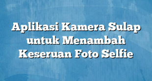 Aplikasi Kamera Sulap untuk Menambah Keseruan Foto Selfie