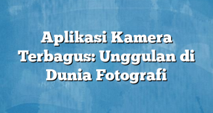 Aplikasi Kamera Terbagus: Unggulan di Dunia Fotografi