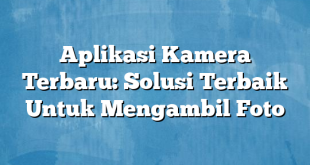 Aplikasi Kamera Terbaru: Solusi Terbaik Untuk Mengambil Foto