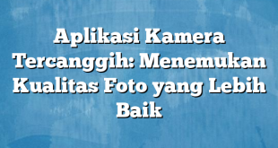 Aplikasi Kamera Tercanggih: Menemukan Kualitas Foto yang Lebih Baik