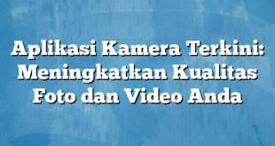 Aplikasi Kamera Terkini: Meningkatkan Kualitas Foto dan Video Anda