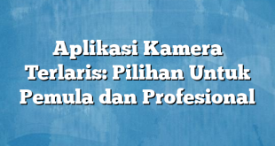 Aplikasi Kamera Terlaris: Pilihan Untuk Pemula dan Profesional