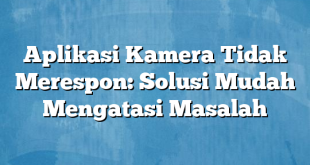 Aplikasi Kamera Tidak Merespon: Solusi Mudah Mengatasi Masalah