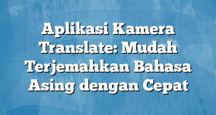 Aplikasi Kamera Translate: Mudah Terjemahkan Bahasa Asing dengan Cepat