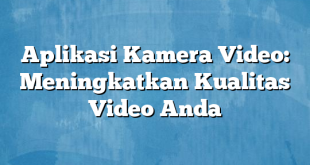 Aplikasi Kamera Video: Meningkatkan Kualitas Video Anda