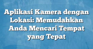 Aplikasi Kamera dengan Lokasi: Memudahkan Anda Mencari Tempat yang Tepat