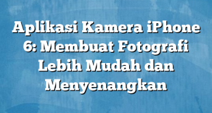 Aplikasi Kamera iPhone 6: Membuat Fotografi Lebih Mudah dan Menyenangkan