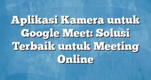 Aplikasi Kamera untuk Google Meet: Solusi Terbaik untuk Meeting Online