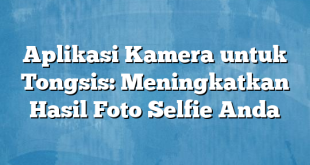 Aplikasi Kamera untuk Tongsis: Meningkatkan Hasil Foto Selfie Anda