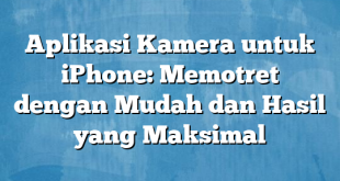 Aplikasi Kamera untuk iPhone: Memotret dengan Mudah dan Hasil yang Maksimal