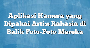 Aplikasi Kamera yang Dipakai Artis: Rahasia di Balik Foto-Foto Mereka