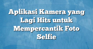 Aplikasi Kamera yang Lagi Hits untuk Mempercantik Foto Selfie