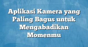 Aplikasi Kamera yang Paling Bagus untuk Mengabadikan Momenmu