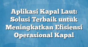 Aplikasi Kapal Laut: Solusi Terbaik untuk Meningkatkan Efisiensi Operasional Kapal