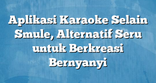 Aplikasi Karaoke Selain Smule, Alternatif Seru untuk Berkreasi Bernyanyi