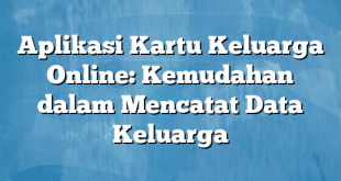 Aplikasi Kartu Keluarga Online: Kemudahan dalam Mencatat Data Keluarga