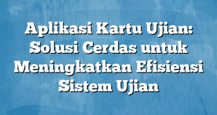 Aplikasi Kartu Ujian: Solusi Cerdas untuk Meningkatkan Efisiensi Sistem Ujian